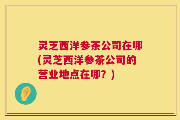 灵芝西洋参茶公司在哪(灵芝西洋参茶公司的营业地点在哪?) 灵芝西洋参茶公司在哪(灵芝西洋参茶公司的营业地点在哪?)