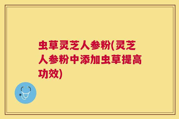 虫草灵芝人参粉(灵芝人参粉中添加虫草提高功效) 虫草灵芝人参粉(灵芝人参粉中添加虫草提高功效)