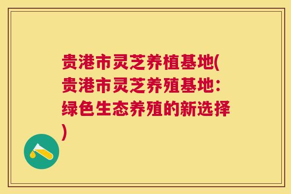 贵港市灵芝养植基地(贵港市灵芝养殖基地:绿色生态养殖的新选择) 贵港市灵芝养植基地(贵港市灵芝养殖基地:绿色生态养殖的新选择)
