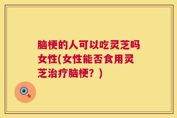 脑梗的人可以吃灵芝吗女性(女性能否食用灵芝脑梗?) 脑梗的人可以吃灵芝吗女性(女性能否食用灵芝脑梗?)
