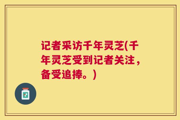 记者采访千年灵芝(千年灵芝受到记者关注,备受追捧。) 记者采访千年灵芝(千年灵芝受到记者关注,备受追捧。)