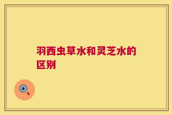 羽西虫草水和灵芝水的区别 羽西虫草水和灵芝水的区别