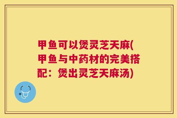 甲鱼可以煲灵芝天麻(甲鱼与材的完美搭配:煲出灵芝天麻汤) 甲鱼可以煲灵芝天麻(甲鱼与材的完美搭配:煲出灵芝天麻汤)