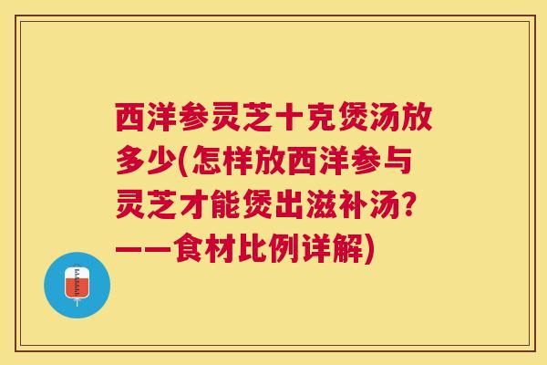 西洋参灵芝十克煲汤放多少(怎样放西洋参与灵芝才能煲出滋补汤?——食材比例详解) 西洋参灵芝十克煲汤放多少(怎样放西洋参与灵芝才能煲出滋补汤?——食材比例详解)
