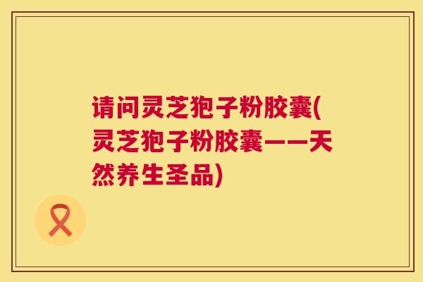 请问灵芝狍子粉胶囊(灵芝狍子粉胶囊——天然养生圣品) 请问灵芝狍子粉胶囊(灵芝狍子粉胶囊——天然养生圣品)