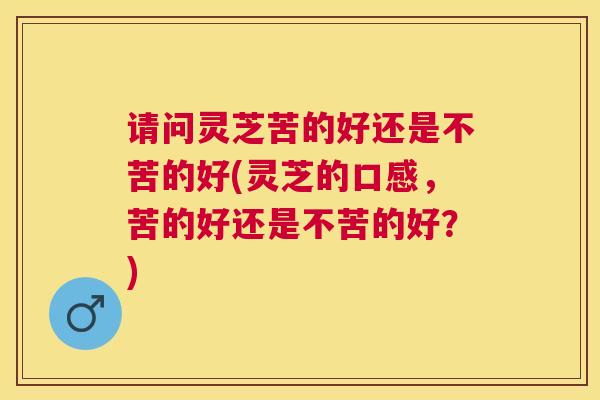 请问灵芝苦的好还是不苦的好(灵芝的口感,苦的好还是不苦的好?) 请问灵芝苦的好还是不苦的好(灵芝的口感,苦的好还是不苦的好?)