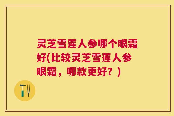 灵芝雪莲人参哪个眼霜好(比较灵芝雪莲人参眼霜,哪款更好?) 灵芝雪莲人参哪个眼霜好(比较灵芝雪莲人参眼霜,哪款更好?)