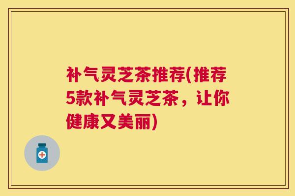 灵芝茶推荐(推荐5款灵芝茶,让你健康又美丽) 灵芝茶推荐(推荐5款灵芝茶,让你健康又美丽)