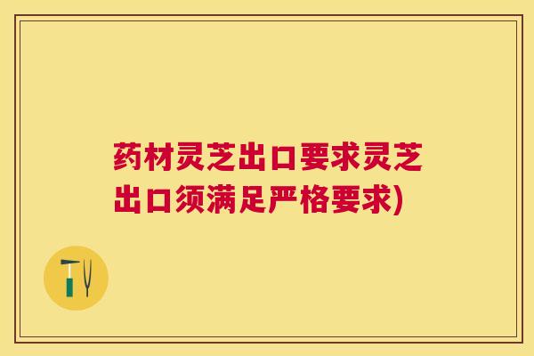 药材灵芝出口要求灵芝出口须满足严格要求) 药材灵芝出口要求灵芝出口须满足严格要求)