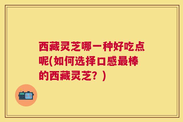 西藏灵芝哪一种好吃点呢(如何选择口感棒的西藏灵芝?) 西藏灵芝哪一种好吃点呢(如何选择口感棒的西藏灵芝?)