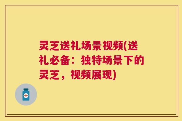 灵芝送礼场景视频(送礼必备:独特场景下的灵芝,视频展现) 灵芝送礼场景视频(送礼必备:独特场景下的灵芝,视频展现)