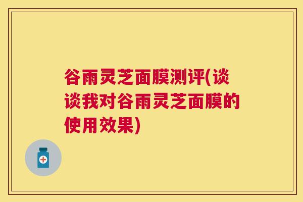 谷雨灵芝面膜测评(谈谈我对谷雨灵芝面膜的使用效果) 谷雨灵芝面膜测评(谈谈我对谷雨灵芝面膜的使用效果)