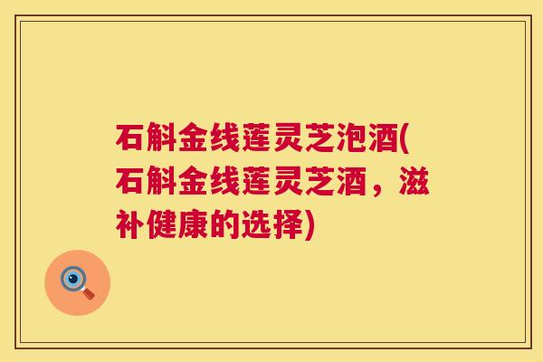 石斛金线莲灵芝泡酒(石斛金线莲灵芝酒,滋补健康的选择) 石斛金线莲灵芝泡酒(石斛金线莲灵芝酒,滋补健康的选择)