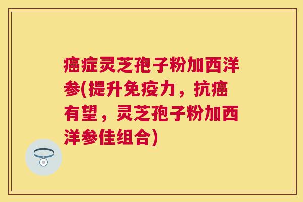 症灵芝孢子粉加西洋参(提升免疫力,抗有望,灵芝孢子粉加西洋参佳组合) 症灵芝孢子粉加西洋参(提升免疫力,抗有望,灵芝孢子粉加西洋参佳组合)