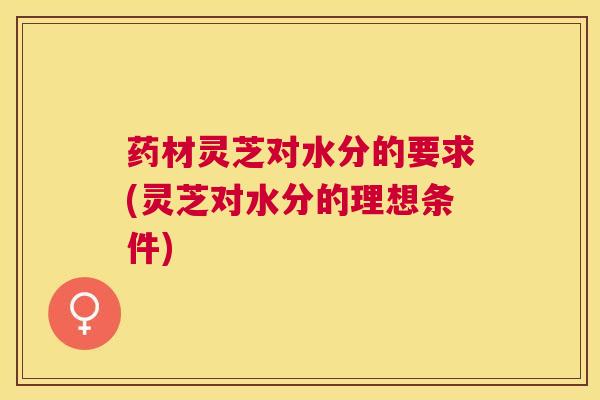 药材灵芝对水分的要求(灵芝对水分的理想条件) 药材灵芝对水分的要求(灵芝对水分的理想条件)