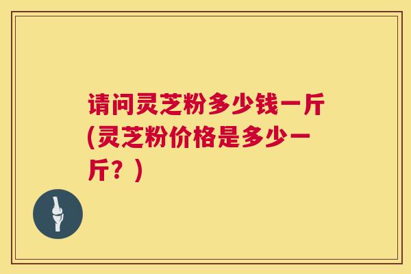请问灵芝粉多少钱一斤(灵芝粉价格是多少一斤?) 请问灵芝粉多少钱一斤(灵芝粉价格是多少一斤?)