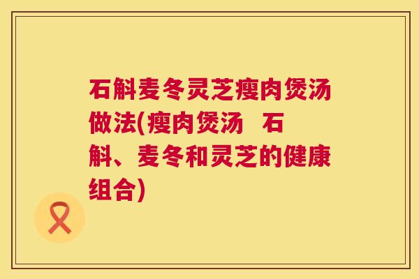石斛麦冬灵芝瘦肉煲汤做法(瘦肉煲汤 石斛、麦冬和灵芝的健康组合) 石斛麦冬灵芝瘦肉煲汤做法(瘦肉煲汤 石斛、麦冬和灵芝的健康组合)