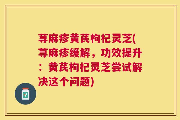 荨麻疹黄芪枸杞灵芝(荨麻疹缓解,功效提升:黄芪枸杞灵芝尝试解决这个问题) 荨麻疹黄芪枸杞灵芝(荨麻疹缓解,功效提升:黄芪枸杞灵芝尝试解决这个问题)