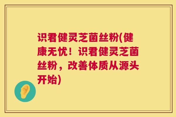 识君健灵芝菌丝粉(健康无忧!识君健灵芝菌丝粉,改善体质从源头开始) 识君健灵芝菌丝粉(健康无忧!识君健灵芝菌丝粉,改善体质从源头开始)