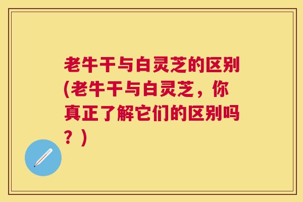 老牛干与白灵芝的区别(老牛干与白灵芝,你真正了解它们的区别吗?) 老牛干与白灵芝的区别(老牛干与白灵芝,你真正了解它们的区别吗?)