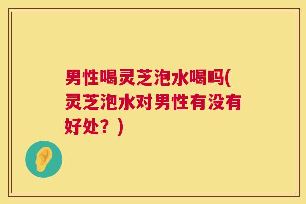 男性喝灵芝泡水喝吗(灵芝泡水对男性有没有好处?) 男性喝灵芝泡水喝吗(灵芝泡水对男性有没有好处?)