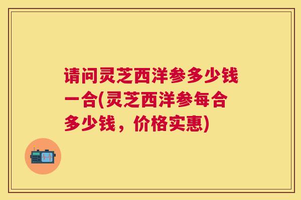 请问灵芝西洋参多少钱一合(灵芝西洋参每合多少钱,价格实惠) 请问灵芝西洋参多少钱一合(灵芝西洋参每合多少钱,价格实惠)