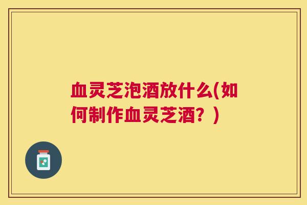 灵芝泡酒放什么(如何制作灵芝酒?) 灵芝泡酒放什么(如何制作灵芝酒?)