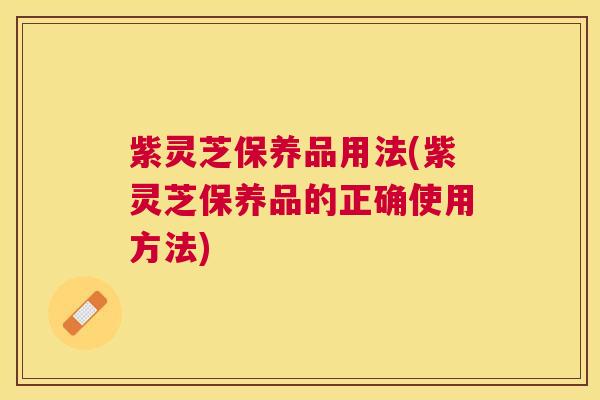 紫灵芝保养品用法(紫灵芝保养品的正确使用方法) 紫灵芝保养品用法(紫灵芝保养品的正确使用方法)