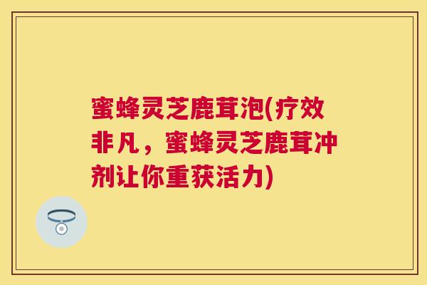 蜜蜂灵芝鹿茸泡(疗效非凡,蜜蜂灵芝鹿茸冲剂让你重获活力) 蜜蜂灵芝鹿茸泡(疗效非凡,蜜蜂灵芝鹿茸冲剂让你重获活力)