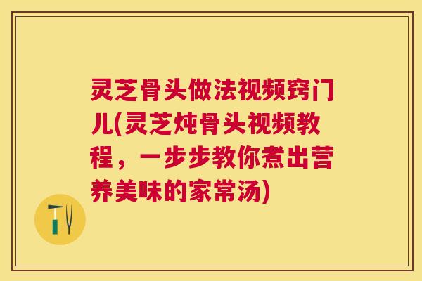 灵芝骨头做法视频窍门儿(灵芝炖骨头视频教程,一步步教你煮出营养美味的家常汤) 灵芝骨头做法视频窍门儿(灵芝炖骨头视频教程,一步步教你煮出营养美味的家常汤)