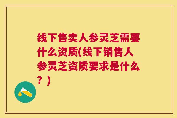 线下售卖人参灵芝需要什么资质(线下销售人参灵芝资质要求是什么?) 线下售卖人参灵芝需要什么资质(线下销售人参灵芝资质要求是什么?)
