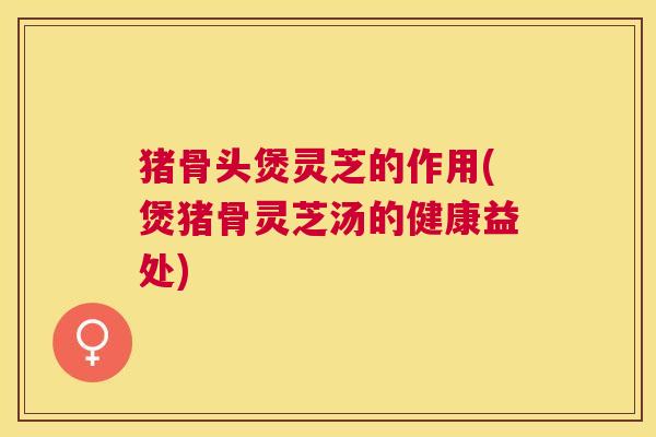 猪骨头煲灵芝的作用(煲猪骨灵芝汤的健康益处) 猪骨头煲灵芝的作用(煲猪骨灵芝汤的健康益处)