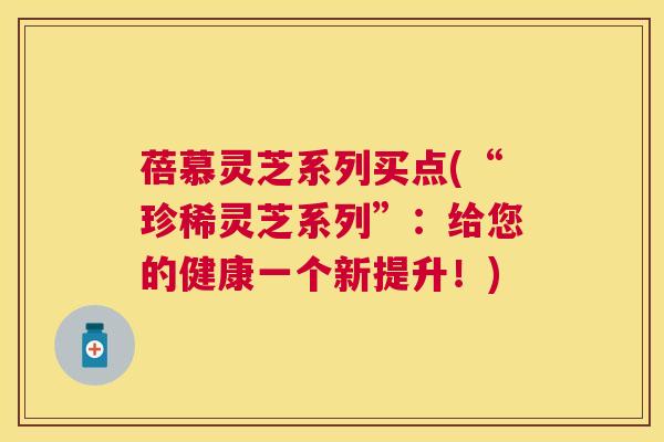 蓓慕灵芝系列买点(“珍稀灵芝系列”:给您的健康一个新提升!) 蓓慕灵芝系列买点(“珍稀灵芝系列”:给您的健康一个新提升!)