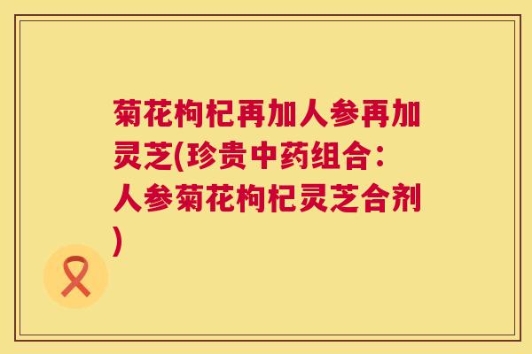 菊花枸杞再加人参再加灵芝(珍贵组合:人参菊花枸杞灵芝合剂) 菊花枸杞再加人参再加灵芝(珍贵组合:人参菊花枸杞灵芝合剂)