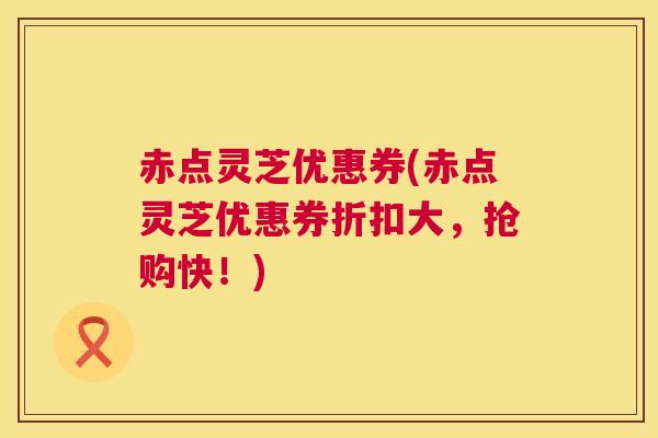 赤点灵芝优惠券(赤点灵芝优惠券折扣大,抢购快!) 赤点灵芝优惠券(赤点灵芝优惠券折扣大,抢购快!)