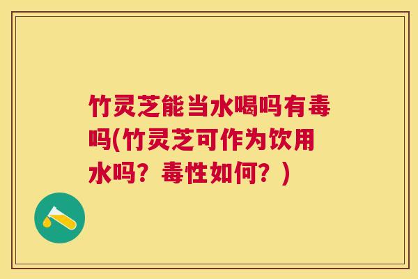 竹灵芝能当水喝吗有毒吗(竹灵芝可作为饮用水吗？毒性如何？)