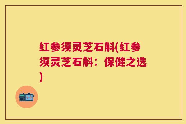 红参须灵芝石斛(红参须灵芝石斛:保健之选) 红参须灵芝石斛(红参须灵芝石斛:保健之选)
