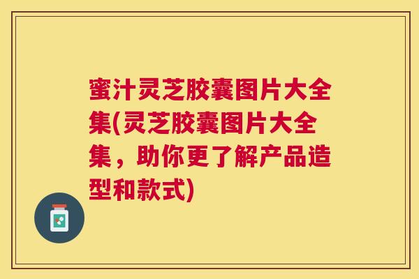 蜜汁灵芝胶囊图片大全集(灵芝胶囊图片大全集,助你更了解产品造型和款式) 蜜汁灵芝胶囊图片大全集(灵芝胶囊图片大全集,助你更了解产品造型和款式)