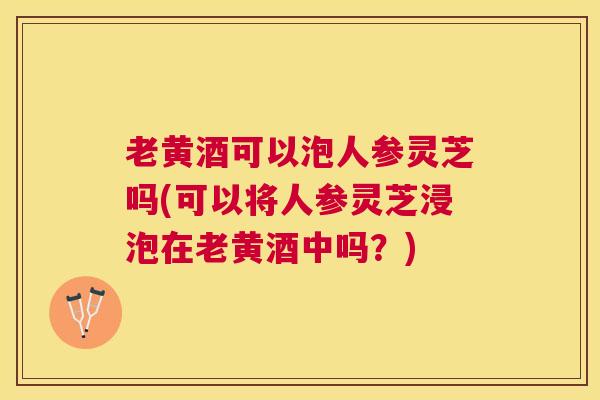 老黄酒可以泡人参灵芝吗(可以将人参灵芝浸泡在老黄酒中吗?) 老黄酒可以泡人参灵芝吗(可以将人参灵芝浸泡在老黄酒中吗?)