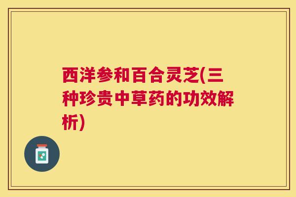 西洋参和百合灵芝(三种珍贵中草药的功效解析) 西洋参和百合灵芝(三种珍贵中草药的功效解析)
