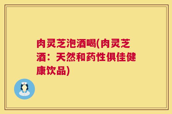 肉灵芝泡酒喝(肉灵芝酒:天然和俱佳健康饮品) 肉灵芝泡酒喝(肉灵芝酒:天然和俱佳健康饮品)