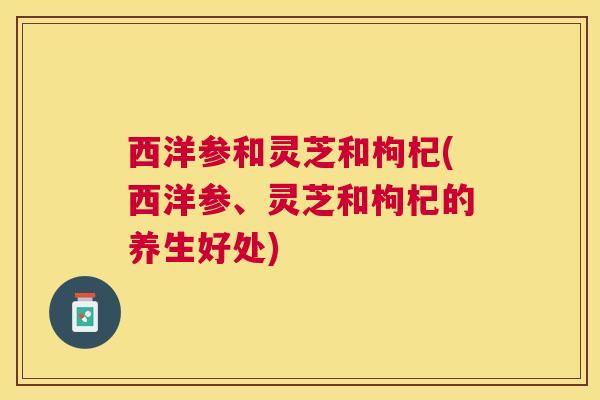 西洋参和灵芝和枸杞(西洋参、灵芝和枸杞的养生好处) 西洋参和灵芝和枸杞(西洋参、灵芝和枸杞的养生好处)