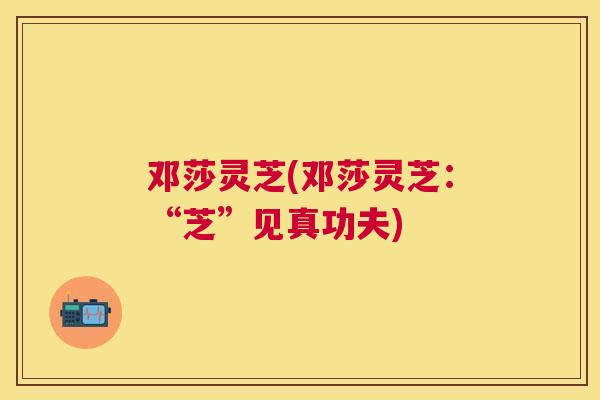 邓莎灵芝(邓莎灵芝:“芝”见真功夫) 邓莎灵芝(邓莎灵芝:“芝”见真功夫)
