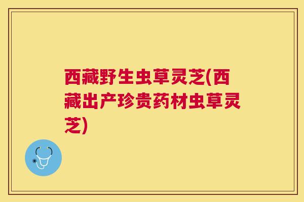 西藏野生虫草灵芝(西藏出产珍贵药材虫草灵芝) 西藏野生虫草灵芝(西藏出产珍贵药材虫草灵芝)