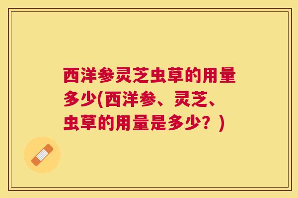 西洋参灵芝虫草的用量多少(西洋参、灵芝、虫草的用量是多少?) 西洋参灵芝虫草的用量多少(西洋参、灵芝、虫草的用量是多少?)