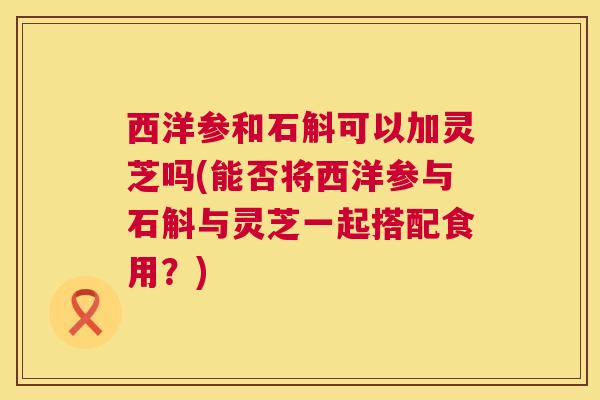 西洋参和石斛可以加灵芝吗(能否将西洋参与石斛与灵芝一起搭配食用?) 西洋参和石斛可以加灵芝吗(能否将西洋参与石斛与灵芝一起搭配食用?)