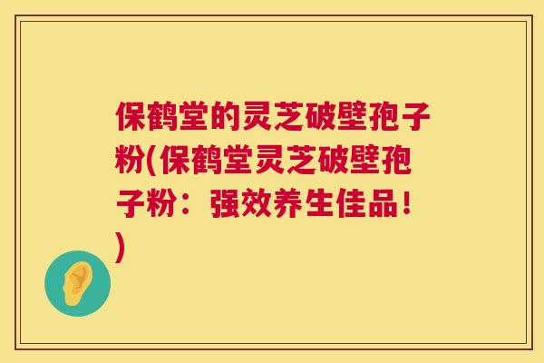 保鹤堂的灵芝破壁孢子粉(保鹤堂灵芝破壁孢子粉:强效养生佳品!) 保鹤堂的灵芝破壁孢子粉(保鹤堂灵芝破壁孢子粉:强效养生佳品!)