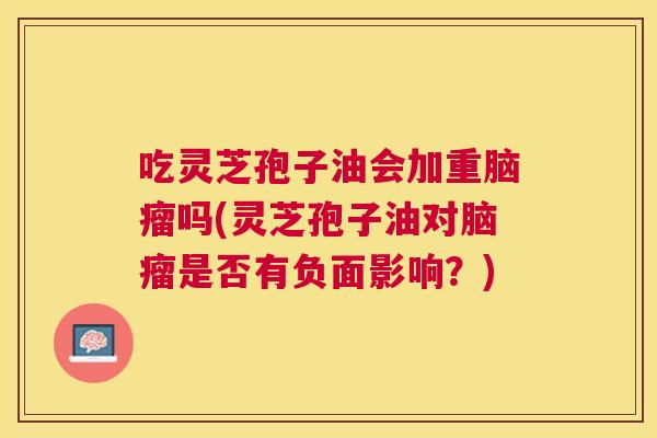 吃灵芝孢子油会加重脑瘤吗(灵芝孢子油对脑瘤是否有负面影响?) 吃灵芝孢子油会加重脑瘤吗(灵芝孢子油对脑瘤是否有负面影响?)