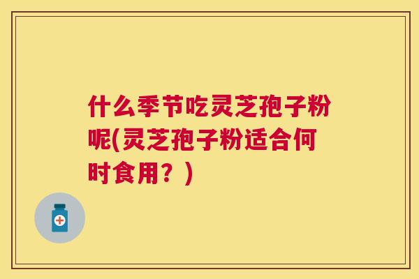 什么季节吃灵芝孢子粉呢(灵芝孢子粉适合何时食用?) 什么季节吃灵芝孢子粉呢(灵芝孢子粉适合何时食用?)