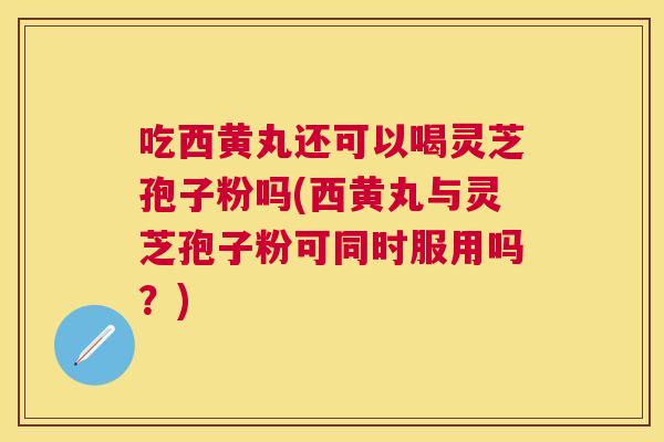 吃西黄丸还可以喝灵芝孢子粉吗(西黄丸与灵芝孢子粉可同时服用吗?) 吃西黄丸还可以喝灵芝孢子粉吗(西黄丸与灵芝孢子粉可同时服用吗?)